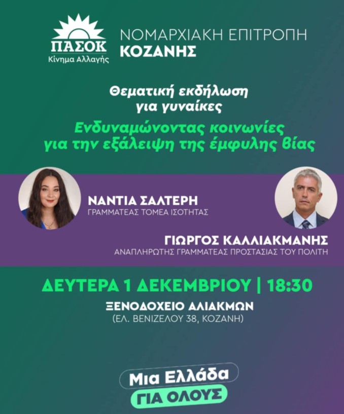 ΕΚΔΗΛΩΣΗ Ν.Ε. ΠΑΣΟΚ - ΚΙΝΗΜΑ ΑΛΛΑΓΗΣ ΚΟΖΑΝΗΣ ΓΙΑ ΓΥΝΑΙΚΕΣ ΜΕ ΘΕΜΑ «ΕΝΔΥΝΑΜΩΝΟΝΤΑΣ ΚΟΙΝΩΝΙΕΣ ΓΙΑ ΤΗΝ ΕΞΑΛΕΙΨΗ ΤΗΣ ΕΜΦΥΛΗΣ ΒΙΑΣ»  Η Ν.Ε. ΠΑΣΟΚ –ΚΙΝΗΜΑ ΑΛΛΑΓΗΣ ΚΟΖΑΝΗΣ σας προσκαλεί την Δευτέρα 1 Δεκεμβρίου στις 18:30 στο ξενοδοχείο Αλιάκμων επι της οδού Ελ.